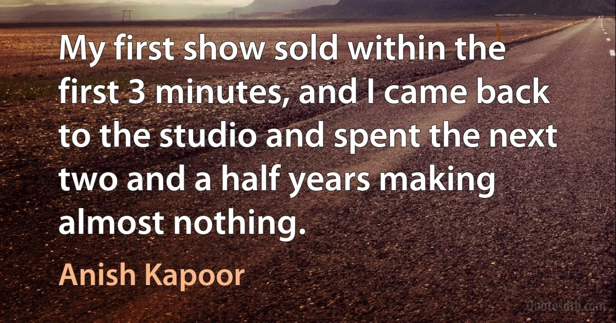 My first show sold within the first 3 minutes, and I came back to the studio and spent the next two and a half years making almost nothing. (Anish Kapoor)