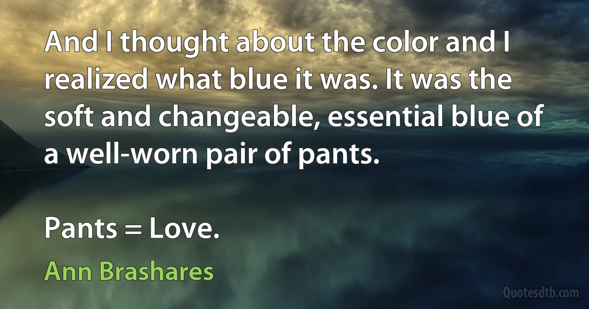 And I thought about the color and I realized what blue it was. It was the soft and changeable, essential blue of a well-worn pair of pants.

Pants = Love. (Ann Brashares)