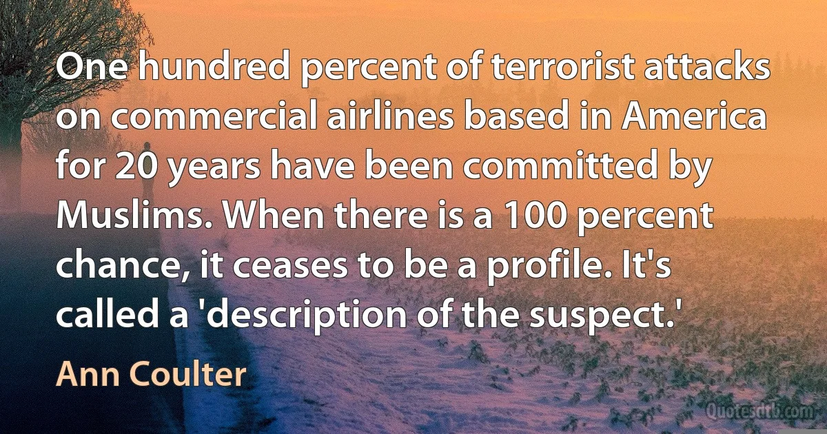 One hundred percent of terrorist attacks on commercial airlines based in America for 20 years have been committed by Muslims. When there is a 100 percent chance, it ceases to be a profile. It's called a 'description of the suspect.' (Ann Coulter)