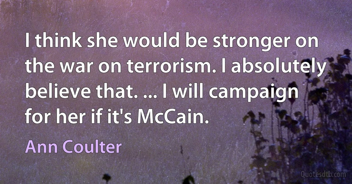 I think she would be stronger on the war on terrorism. I absolutely believe that. ... I will campaign for her if it's McCain. (Ann Coulter)