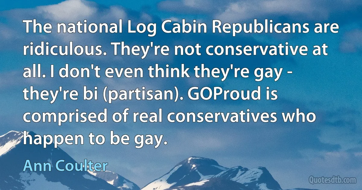 The national Log Cabin Republicans are ridiculous. They're not conservative at all. I don't even think they're gay - they're bi (partisan). GOProud is comprised of real conservatives who happen to be gay. (Ann Coulter)