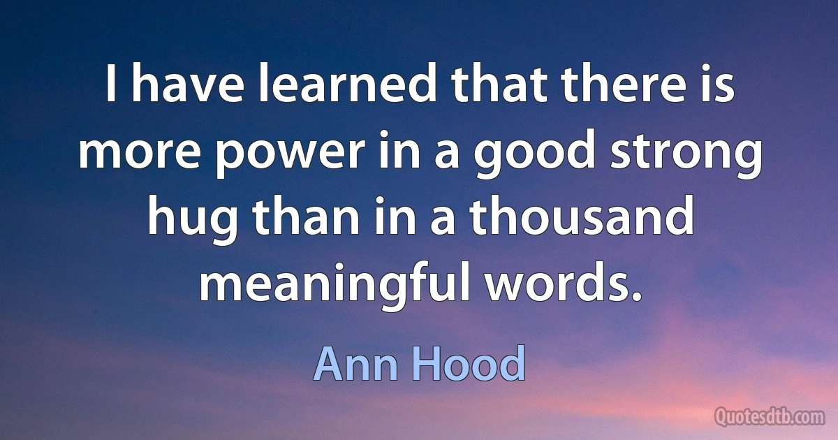 I have learned that there is more power in a good strong hug than in a thousand meaningful words. (Ann Hood)