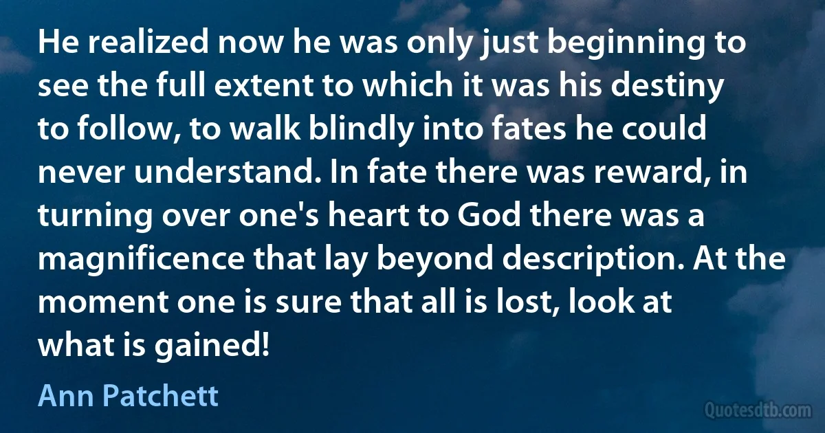 He realized now he was only just beginning to see the full extent to which it was his destiny to follow, to walk blindly into fates he could never understand. In fate there was reward, in turning over one's heart to God there was a magnificence that lay beyond description. At the moment one is sure that all is lost, look at what is gained! (Ann Patchett)