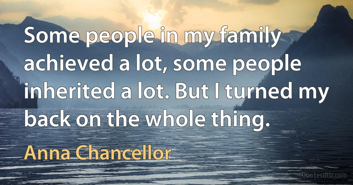 Some people in my family achieved a lot, some people inherited a lot. But I turned my back on the whole thing. (Anna Chancellor)