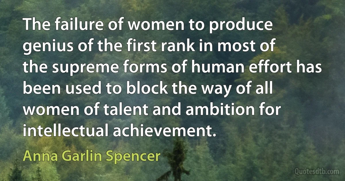 The failure of women to produce genius of the first rank in most of the supreme forms of human effort has been used to block the way of all women of talent and ambition for intellectual achievement. (Anna Garlin Spencer)