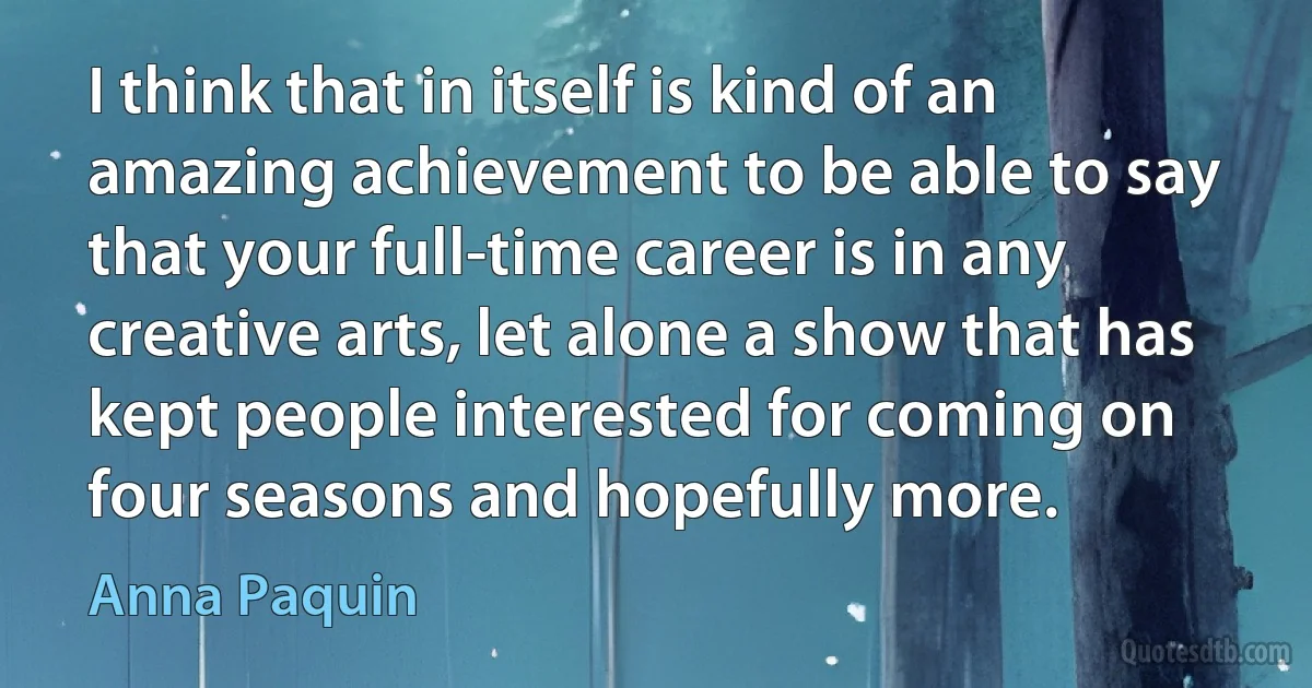 I think that in itself is kind of an amazing achievement to be able to say that your full-time career is in any creative arts, let alone a show that has kept people interested for coming on four seasons and hopefully more. (Anna Paquin)