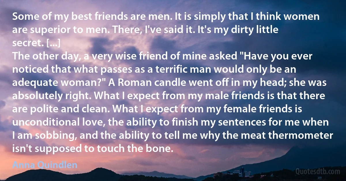 Some of my best friends are men. It is simply that I think women are superior to men. There, I've said it. It's my dirty little secret. [...]
The other day, a very wise friend of mine asked "Have you ever noticed that what passes as a terrific man would only be an adequate woman?" A Roman candle went off in my head; she was absolutely right. What I expect from my male friends is that there are polite and clean. What I expect from my female friends is unconditional love, the ability to finish my sentences for me when I am sobbing, and the ability to tell me why the meat thermometer isn't supposed to touch the bone. (Anna Quindlen)