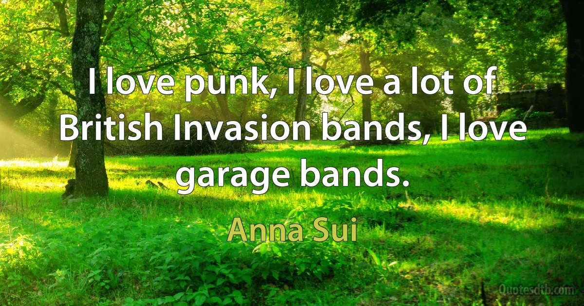 I love punk, I love a lot of British Invasion bands, I love garage bands. (Anna Sui)