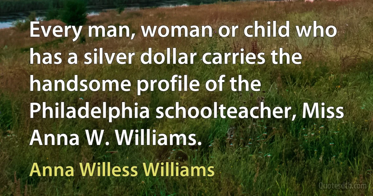 Every man, woman or child who has a silver dollar carries the handsome profile of the Philadelphia schoolteacher, Miss Anna W. Williams. (Anna Willess Williams)