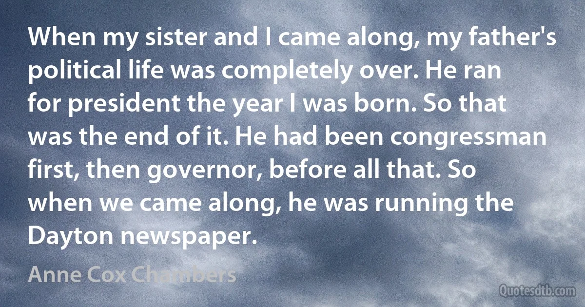 When my sister and I came along, my father's political life was completely over. He ran for president the year I was born. So that was the end of it. He had been congressman first, then governor, before all that. So when we came along, he was running the Dayton newspaper. (Anne Cox Chambers)