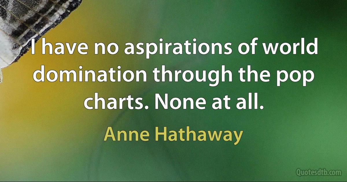 I have no aspirations of world domination through the pop charts. None at all. (Anne Hathaway)