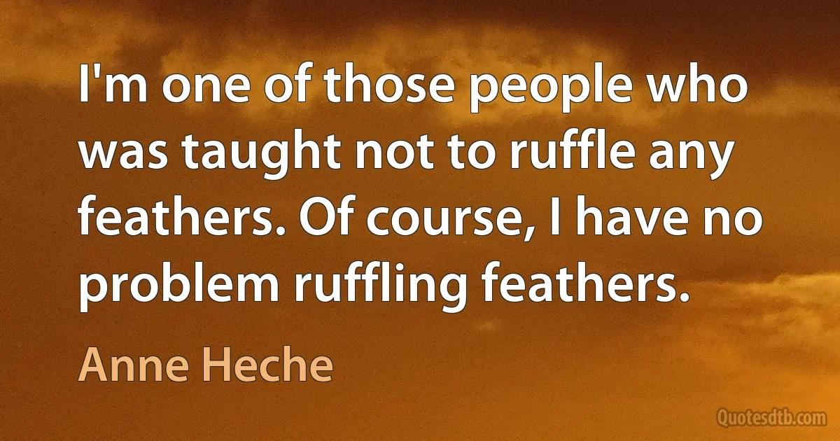 I'm one of those people who was taught not to ruffle any feathers. Of course, I have no problem ruffling feathers. (Anne Heche)