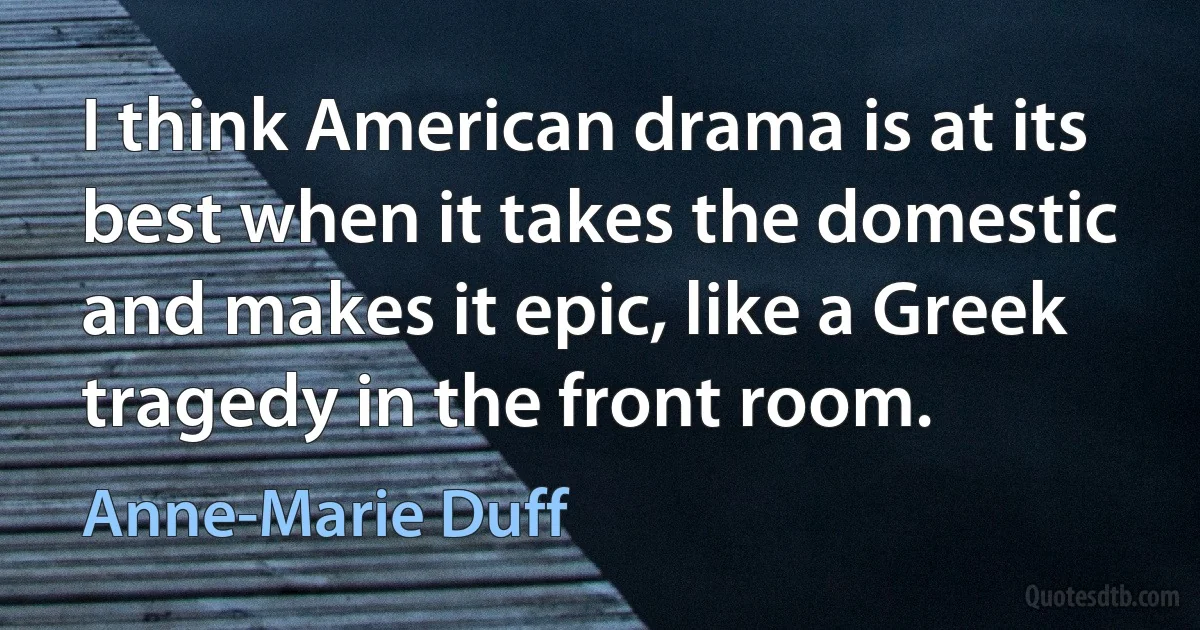 I think American drama is at its best when it takes the domestic and makes it epic, like a Greek tragedy in the front room. (Anne-Marie Duff)