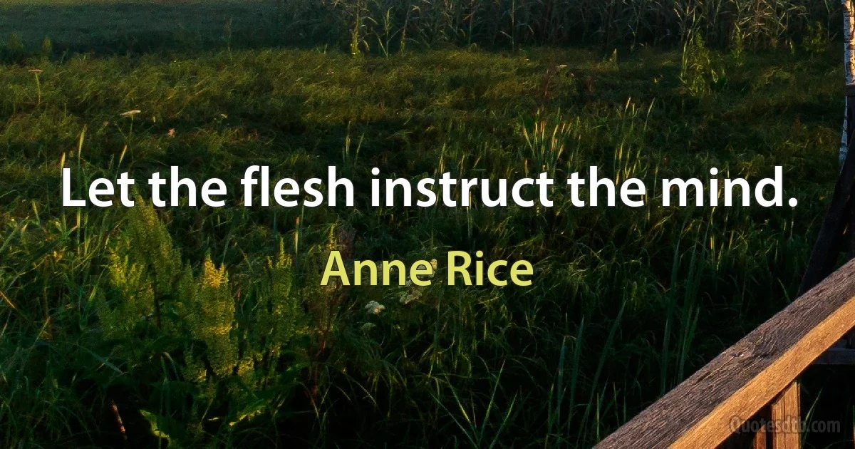 Let the flesh instruct the mind. (Anne Rice)