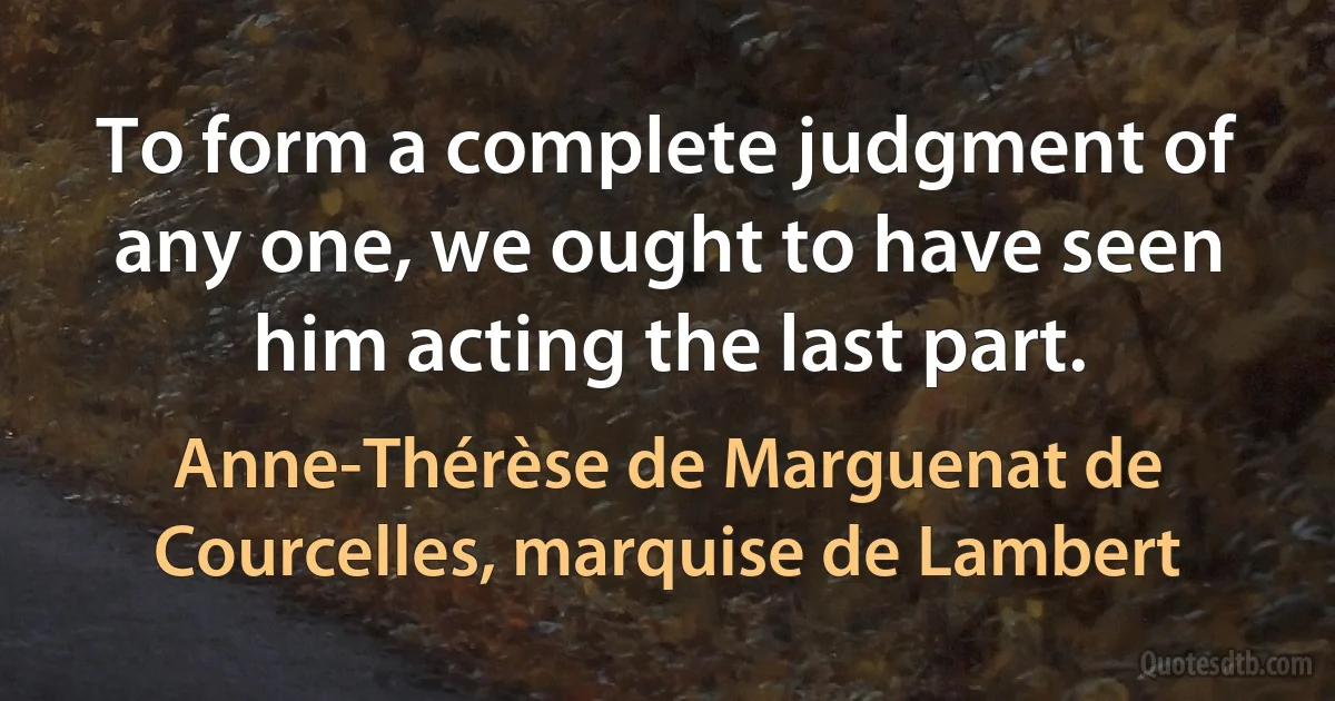 To form a complete judgment of any one, we ought to have seen him acting the last part. (Anne-Thérèse de Marguenat de Courcelles, marquise de Lambert)