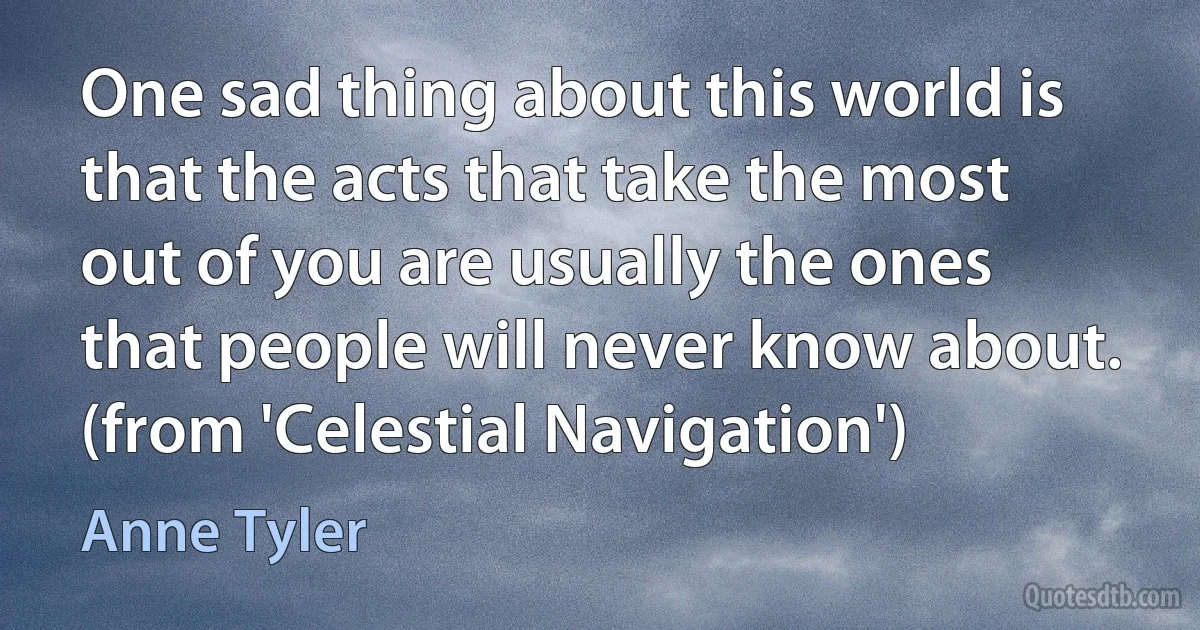 One sad thing about this world is that the acts that take the most out of you are usually the ones that people will never know about. (from 'Celestial Navigation') (Anne Tyler)