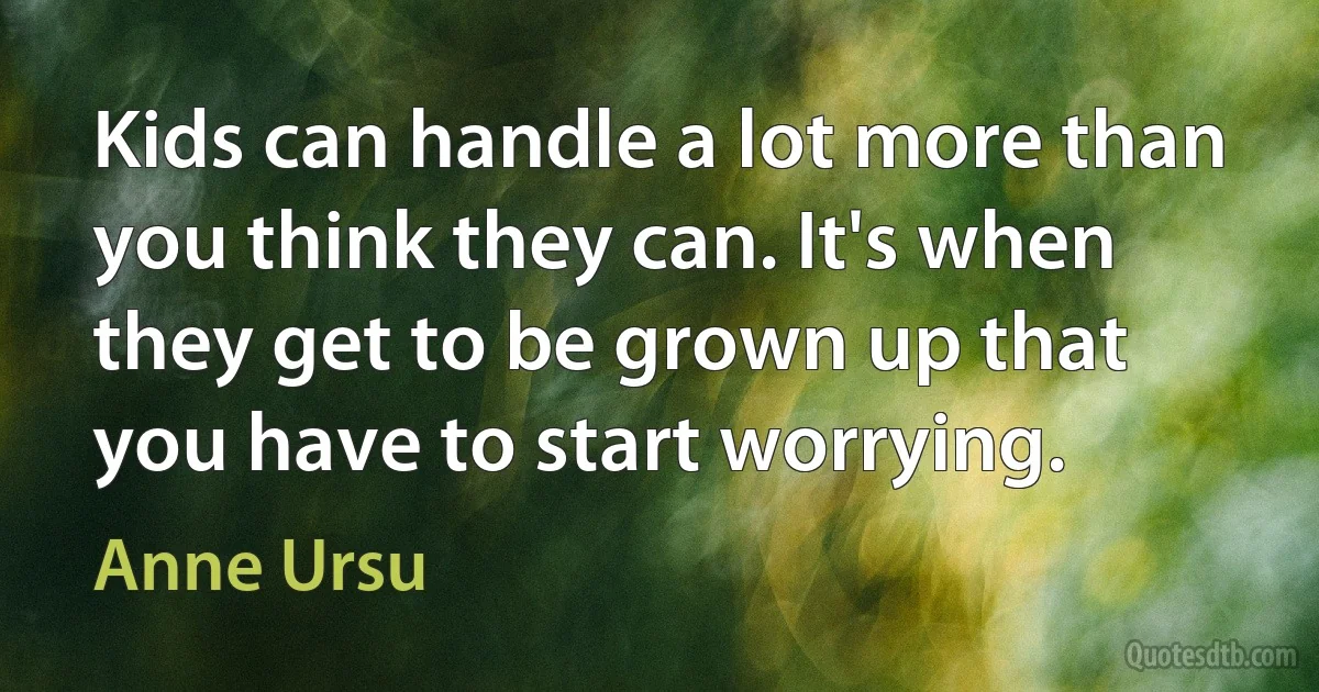 Kids can handle a lot more than you think they can. It's when they get to be grown up that you have to start worrying. (Anne Ursu)