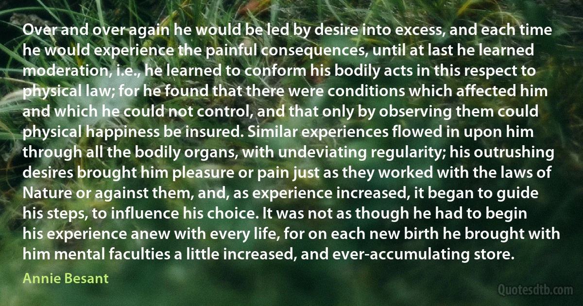 Over and over again he would be led by desire into excess, and each time he would experience the painful consequences, until at last he learned moderation, i.e., he learned to conform his bodily acts in this respect to physical law; for he found that there were conditions which affected him and which he could not control, and that only by observing them could physical happiness be insured. Similar experiences flowed in upon him through all the bodily organs, with undeviating regularity; his outrushing desires brought him pleasure or pain just as they worked with the laws of Nature or against them, and, as experience increased, it began to guide his steps, to influence his choice. It was not as though he had to begin his experience anew with every life, for on each new birth he brought with him mental faculties a little increased, and ever-accumulating store. (Annie Besant)