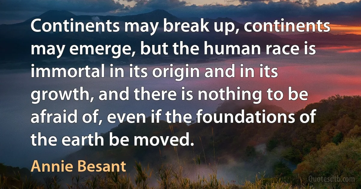 Continents may break up, continents may emerge, but the human race is immortal in its origin and in its growth, and there is nothing to be afraid of, even if the foundations of the earth be moved. (Annie Besant)