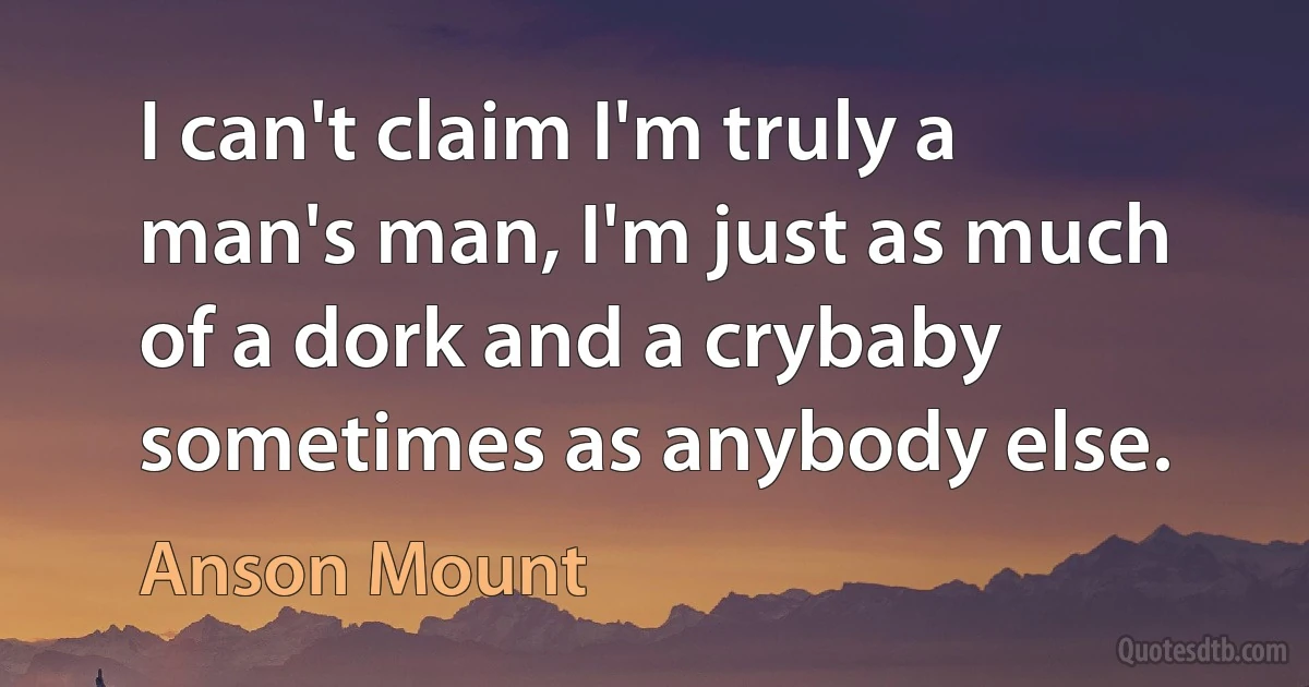 I can't claim I'm truly a man's man, I'm just as much of a dork and a crybaby sometimes as anybody else. (Anson Mount)