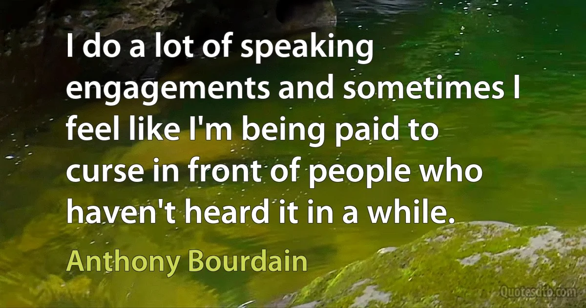 I do a lot of speaking engagements and sometimes I feel like I'm being paid to curse in front of people who haven't heard it in a while. (Anthony Bourdain)