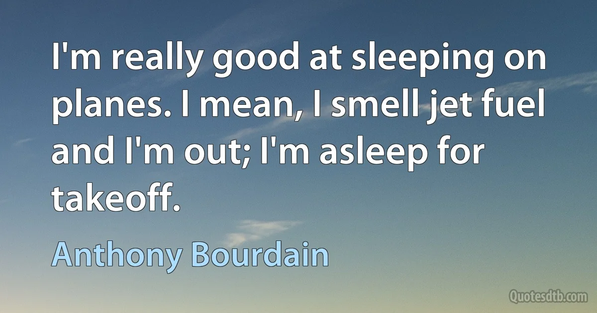 I'm really good at sleeping on planes. I mean, I smell jet fuel and I'm out; I'm asleep for takeoff. (Anthony Bourdain)