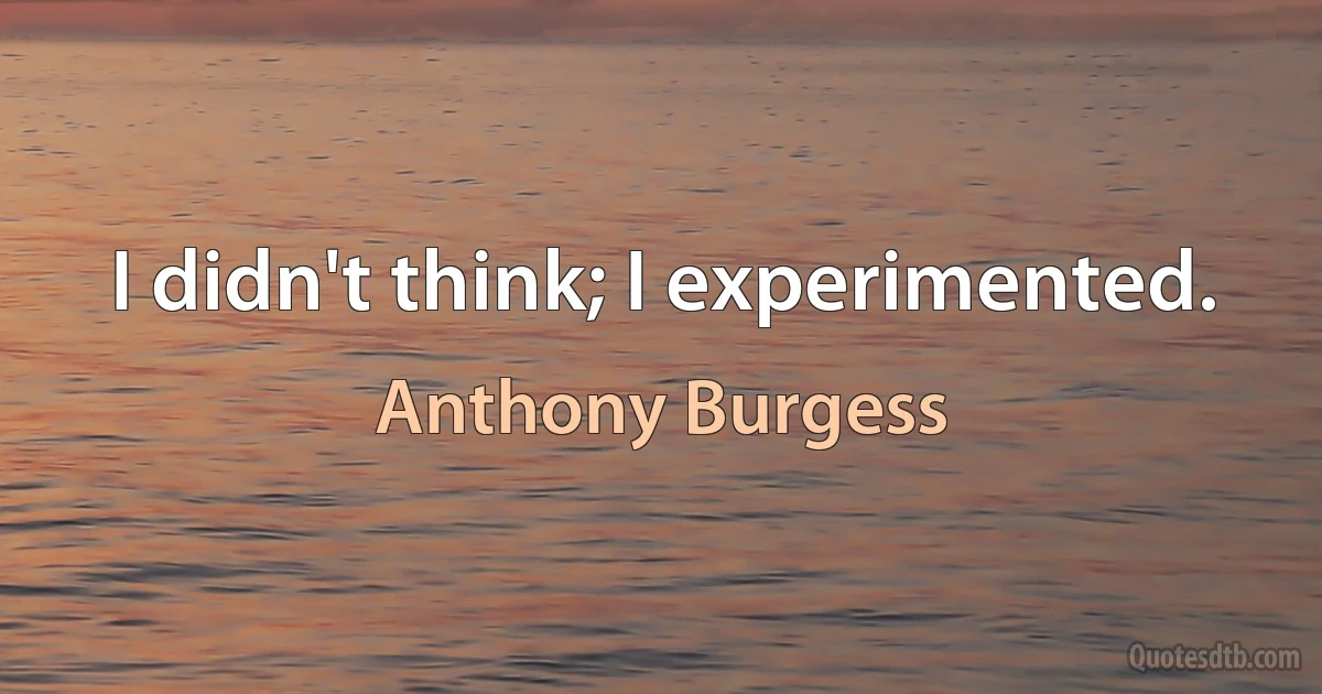 I didn't think; I experimented. (Anthony Burgess)