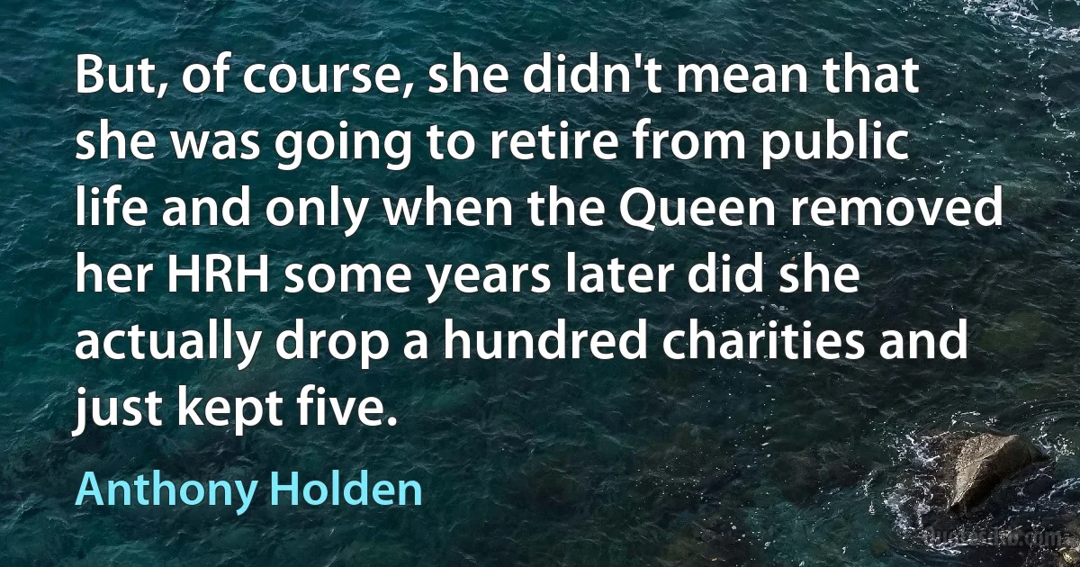 But, of course, she didn't mean that she was going to retire from public life and only when the Queen removed her HRH some years later did she actually drop a hundred charities and just kept five. (Anthony Holden)