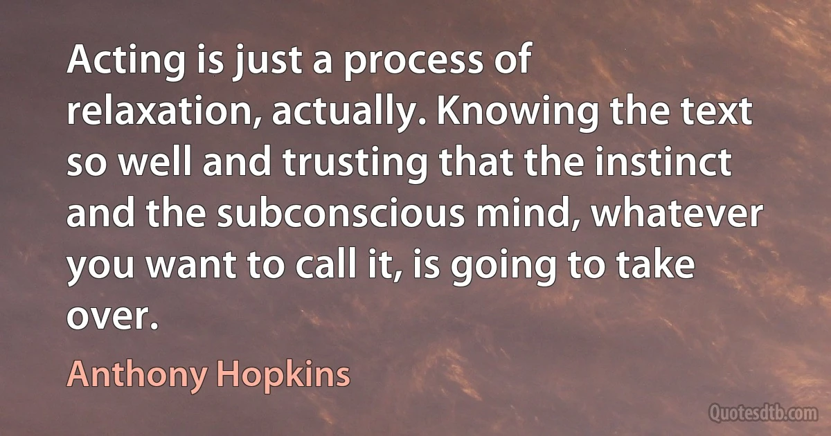 Acting is just a process of relaxation, actually. Knowing the text so well and trusting that the instinct and the subconscious mind, whatever you want to call it, is going to take over. (Anthony Hopkins)