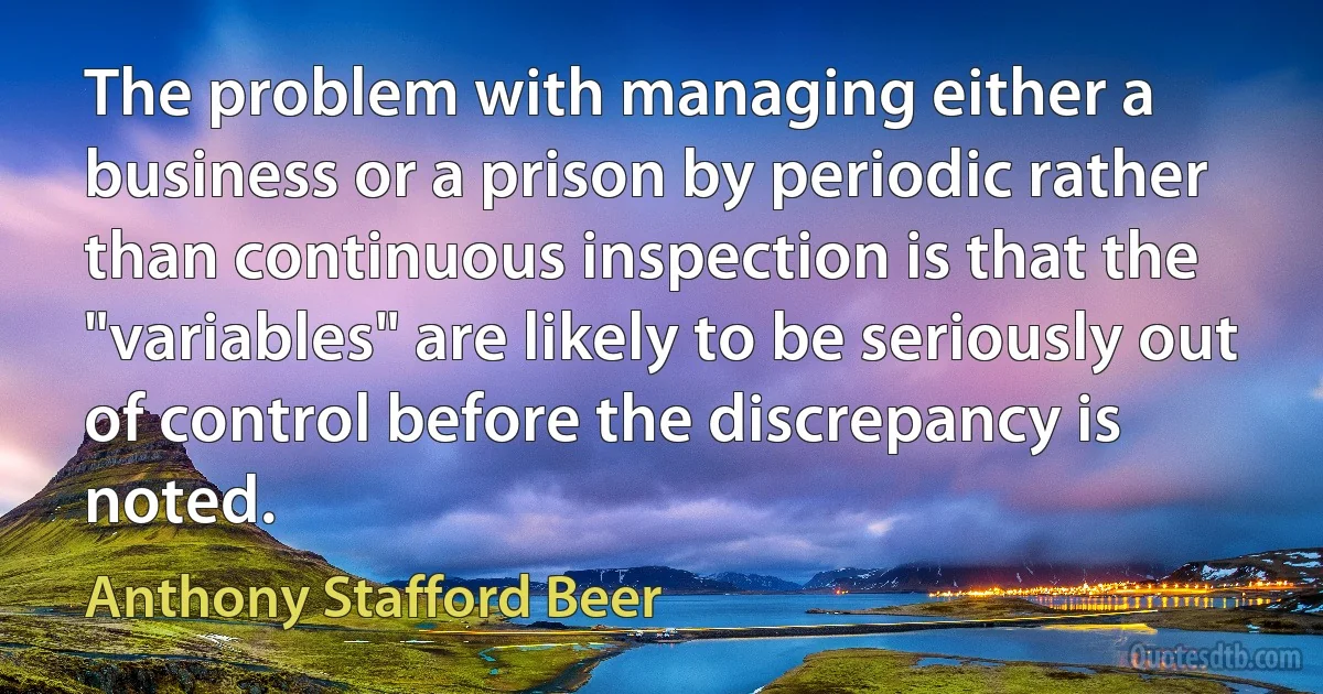 The problem with managing either a business or a prison by periodic rather than continuous inspection is that the "variables" are likely to be seriously out of control before the discrepancy is noted. (Anthony Stafford Beer)