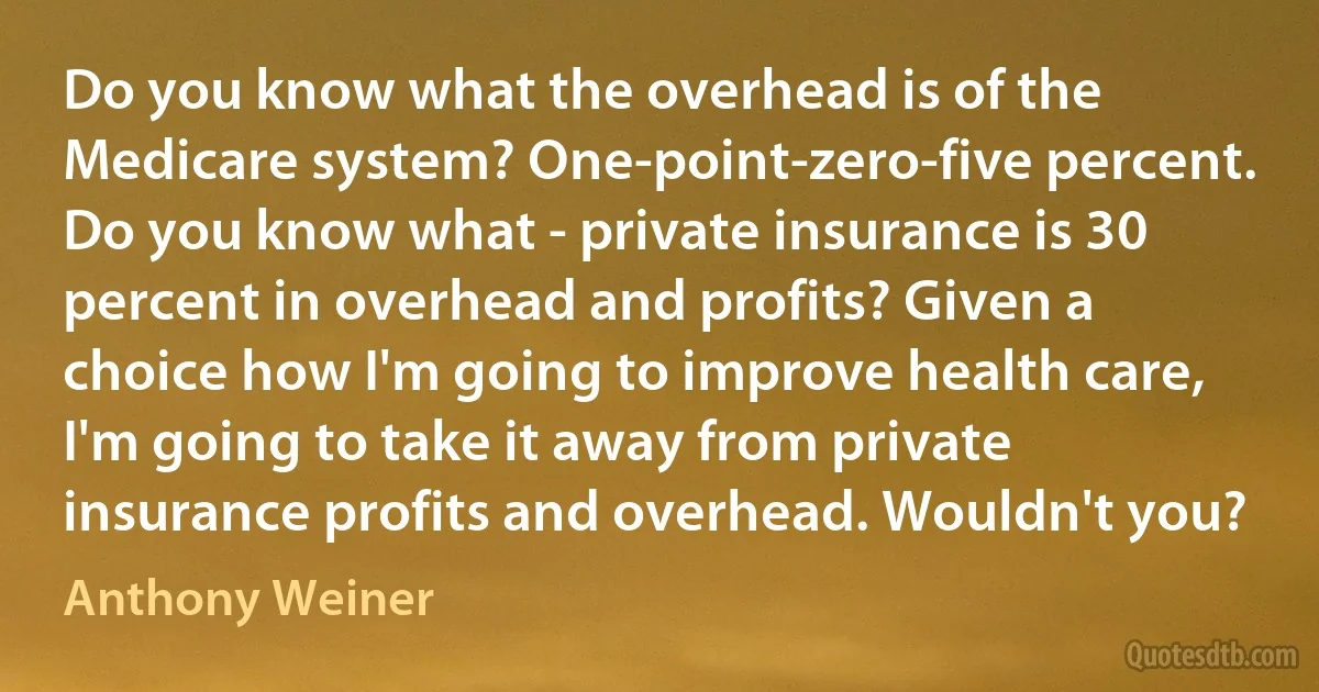 Do you know what the overhead is of the Medicare system? One-point-zero-five percent. Do you know what - private insurance is 30 percent in overhead and profits? Given a choice how I'm going to improve health care, I'm going to take it away from private insurance profits and overhead. Wouldn't you? (Anthony Weiner)