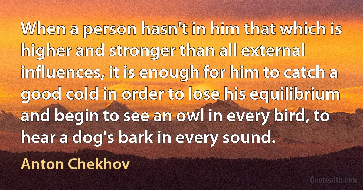 When a person hasn't in him that which is higher and stronger than all external influences, it is enough for him to catch a good cold in order to lose his equilibrium and begin to see an owl in every bird, to hear a dog's bark in every sound. (Anton Chekhov)