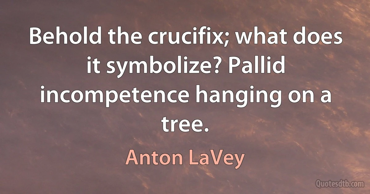 Behold the crucifix; what does it symbolize? Pallid incompetence hanging on a tree. (Anton LaVey)