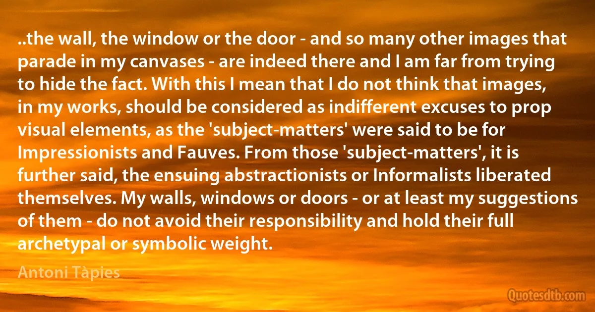 ..the wall, the window or the door - and so many other images that parade in my canvases - are indeed there and I am far from trying to hide the fact. With this I mean that I do not think that images, in my works, should be considered as indifferent excuses to prop visual elements, as the 'subject-matters' were said to be for Impressionists and Fauves. From those 'subject-matters', it is further said, the ensuing abstractionists or Informalists liberated themselves. My walls, windows or doors - or at least my suggestions of them - do not avoid their responsibility and hold their full archetypal or symbolic weight. (Antoni Tàpies)