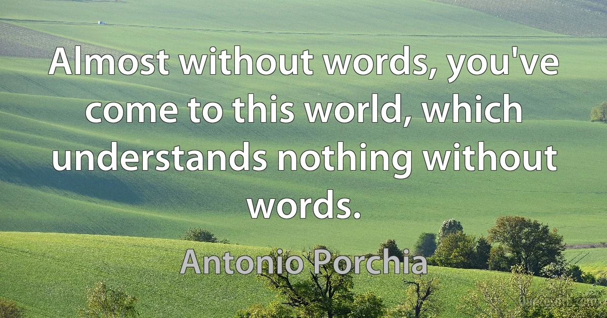 Almost without words, you've come to this world, which understands nothing without words. (Antonio Porchia)