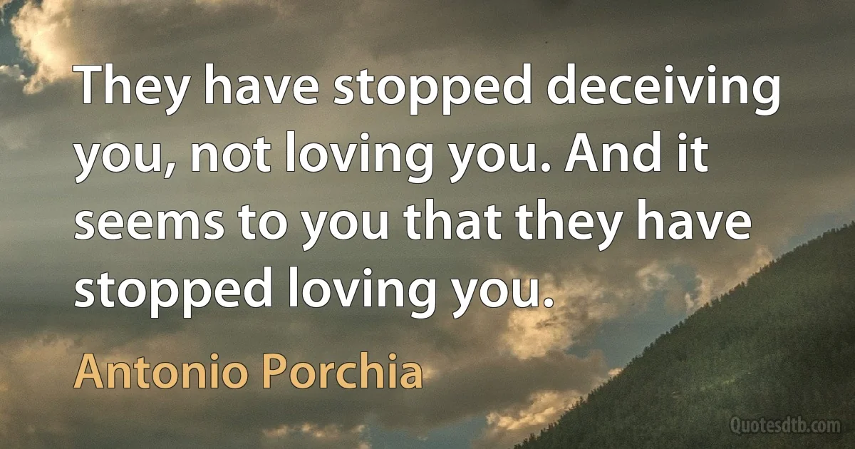 They have stopped deceiving you, not loving you. And it seems to you that they have stopped loving you. (Antonio Porchia)