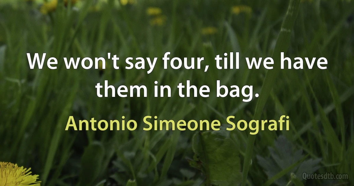 We won't say four, till we have them in the bag. (Antonio Simeone Sografi)