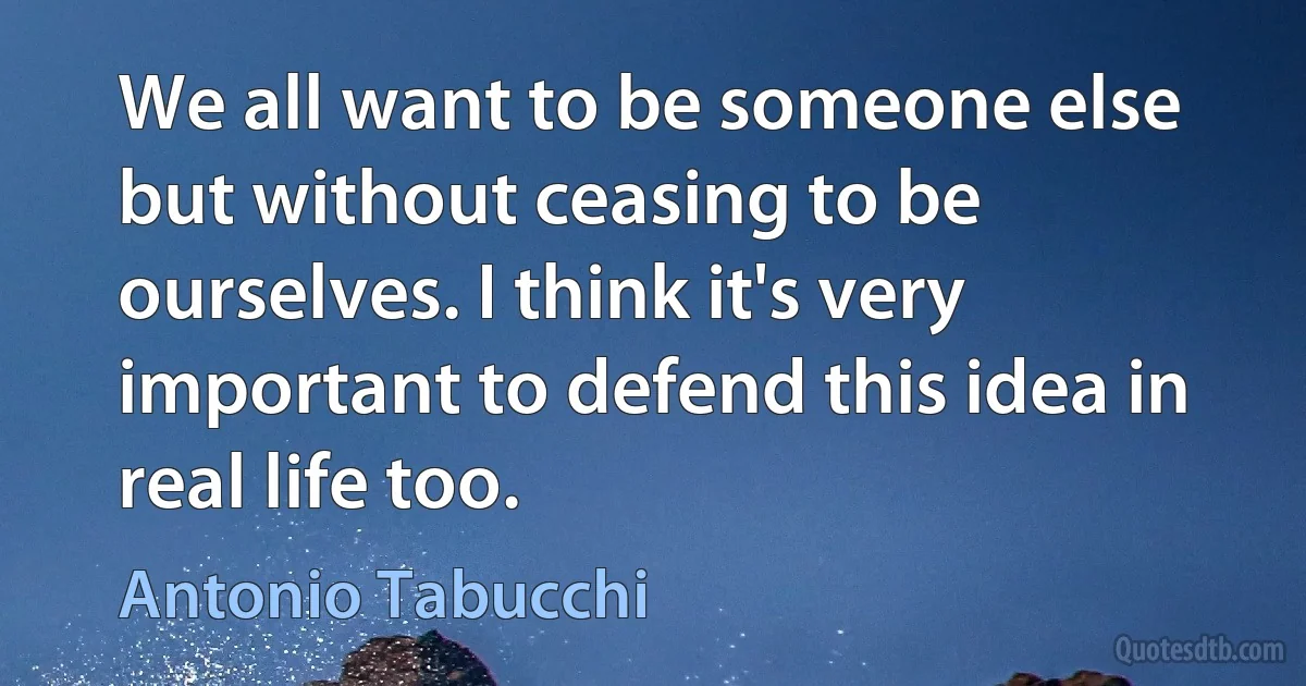 We all want to be someone else but without ceasing to be ourselves. I think it's very important to defend this idea in real life too. (Antonio Tabucchi)