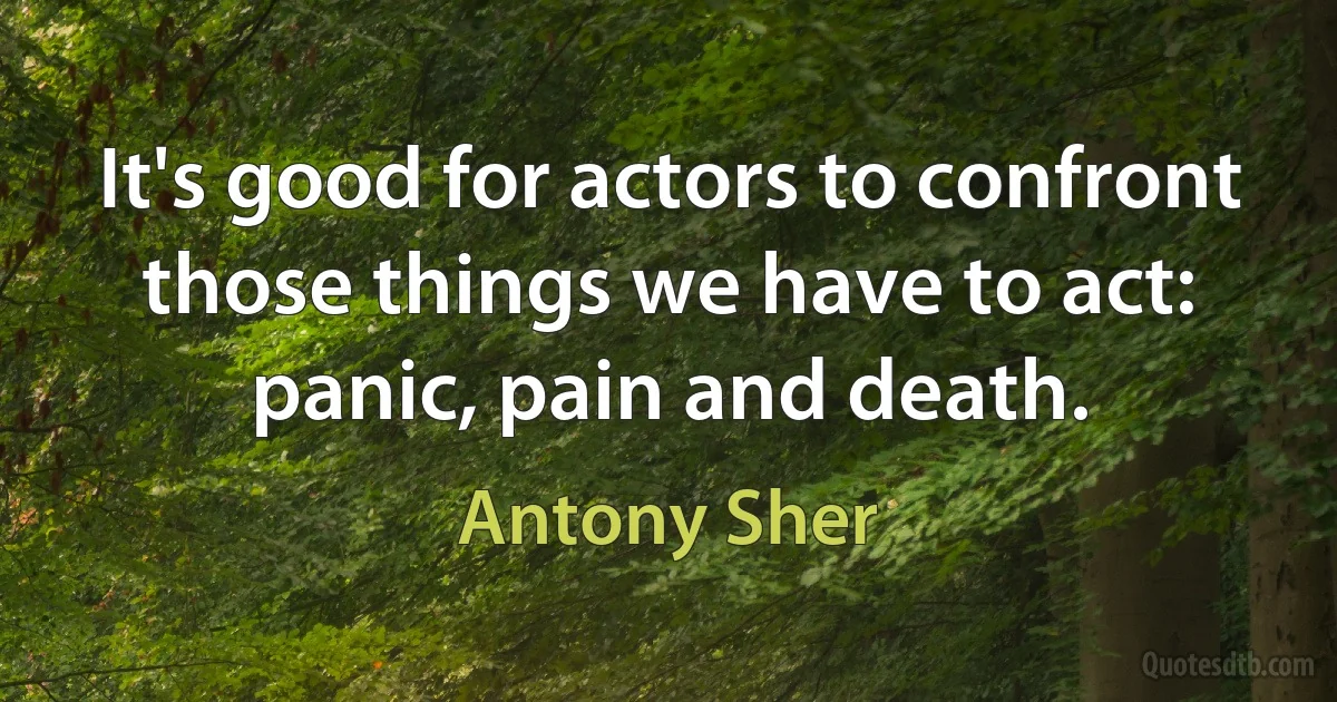 It's good for actors to confront those things we have to act: panic, pain and death. (Antony Sher)