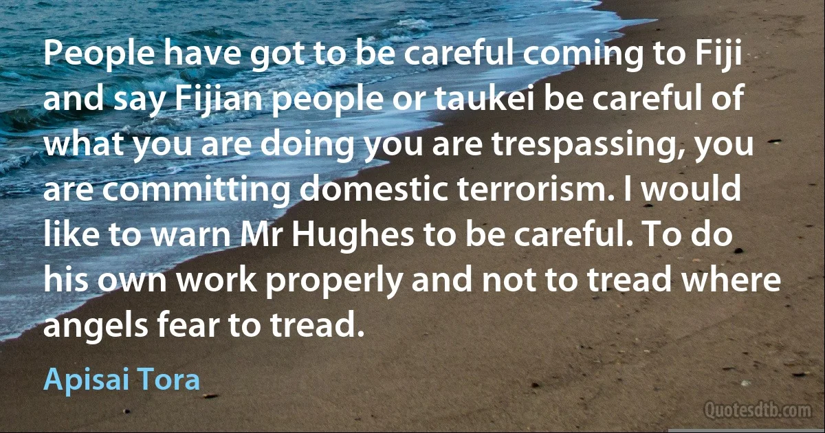 People have got to be careful coming to Fiji and say Fijian people or taukei be careful of what you are doing you are trespassing, you are committing domestic terrorism. I would like to warn Mr Hughes to be careful. To do his own work properly and not to tread where angels fear to tread. (Apisai Tora)