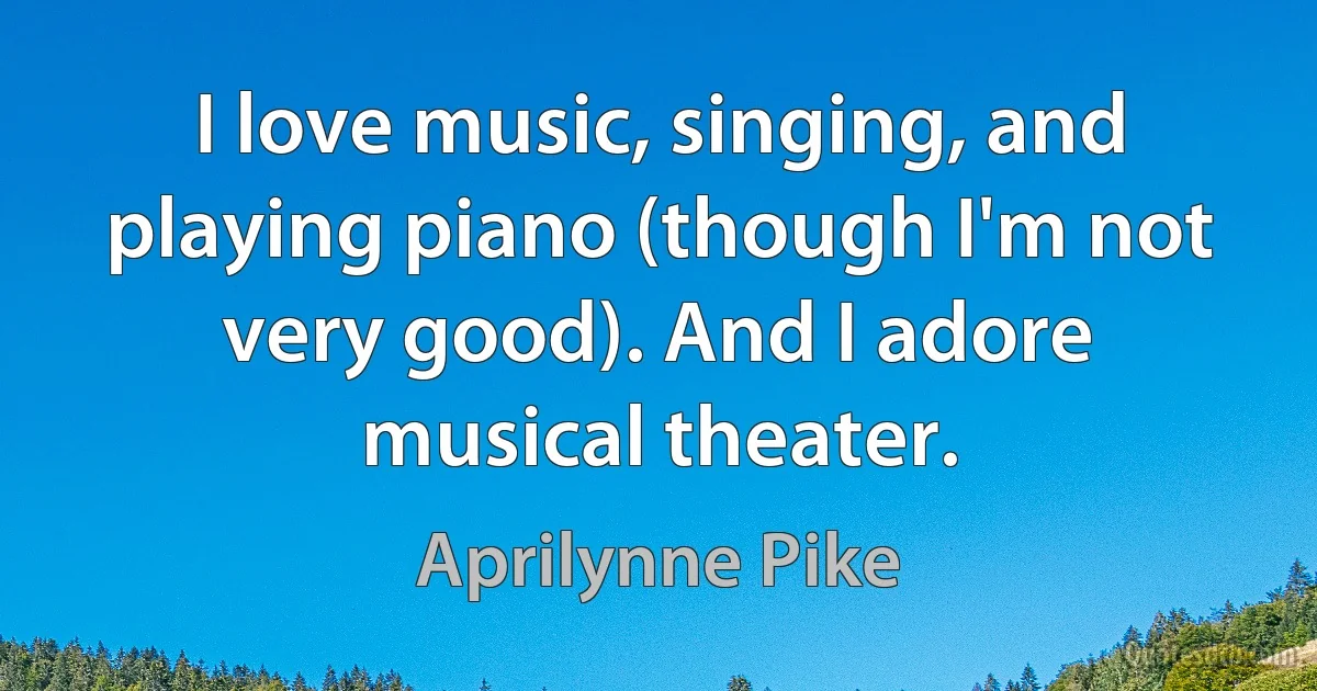 I love music, singing, and playing piano (though I'm not very good). And I adore musical theater. (Aprilynne Pike)