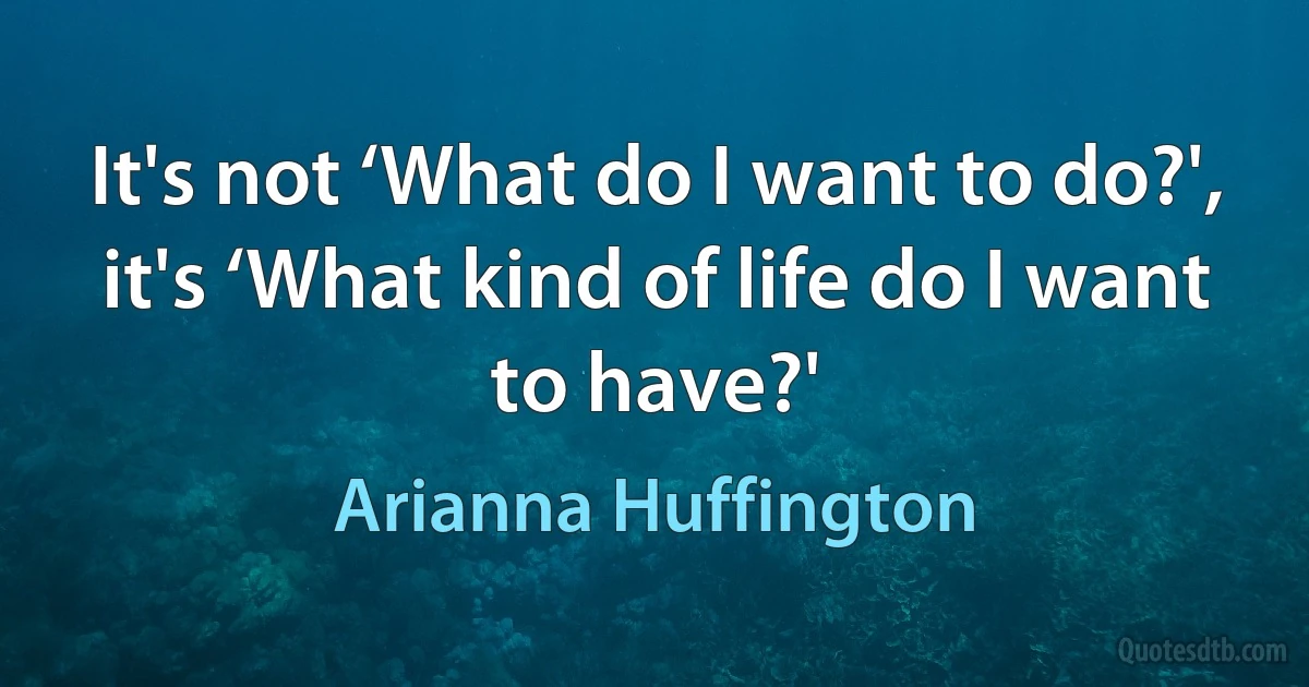 It's not ‘What do I want to do?', it's ‘What kind of life do I want to have?' (Arianna Huffington)