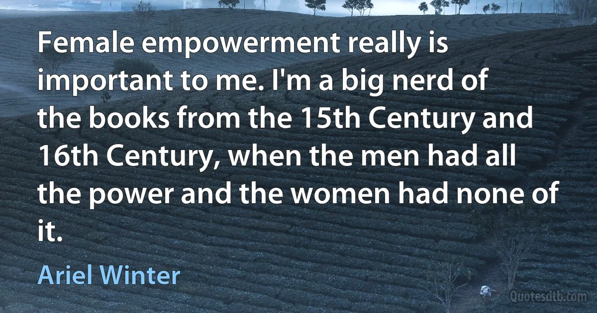 Female empowerment really is important to me. I'm a big nerd of the books from the 15th Century and 16th Century, when the men had all the power and the women had none of it. (Ariel Winter)