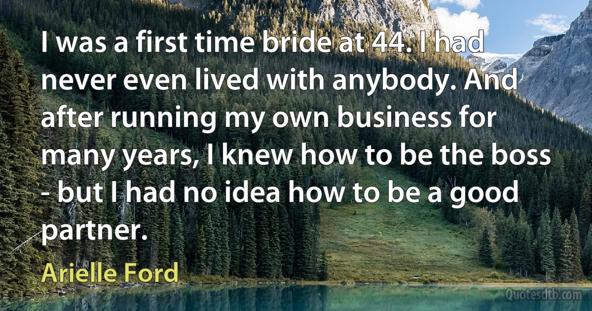 I was a first time bride at 44. I had never even lived with anybody. And after running my own business for many years, I knew how to be the boss - but I had no idea how to be a good partner. (Arielle Ford)