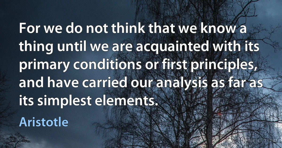 For we do not think that we know a thing until we are acquainted with its primary conditions or first principles, and have carried our analysis as far as its simplest elements. (Aristotle)