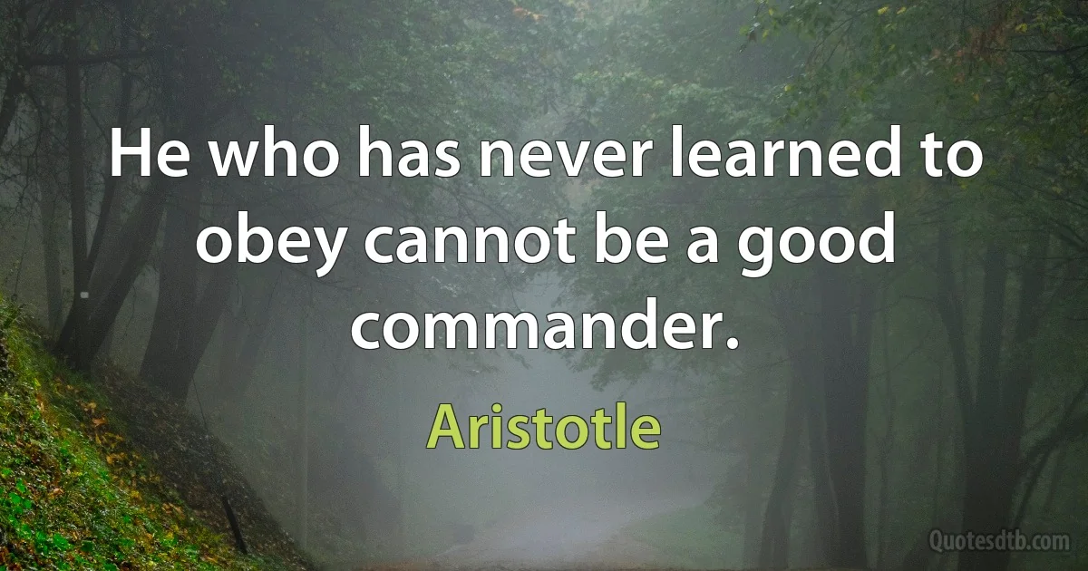 He who has never learned to obey cannot be a good commander. (Aristotle)