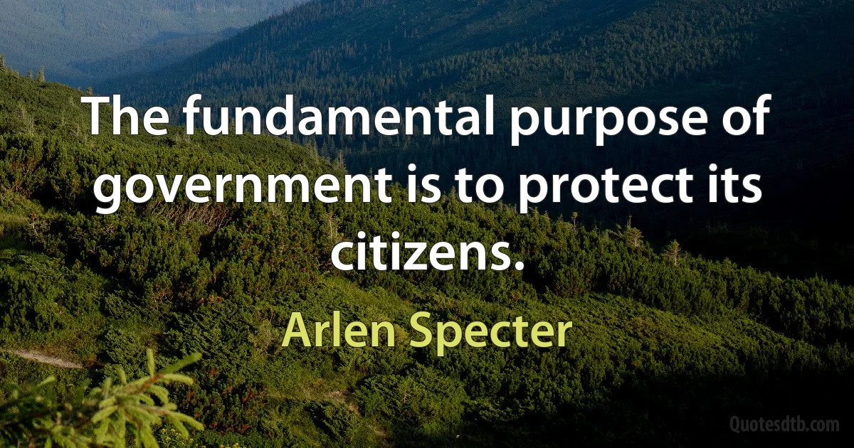 The fundamental purpose of government is to protect its citizens. (Arlen Specter)