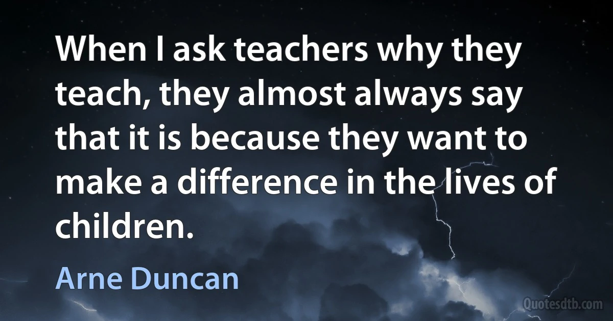 When I ask teachers why they teach, they almost always say that it is because they want to make a difference in the lives of children. (Arne Duncan)