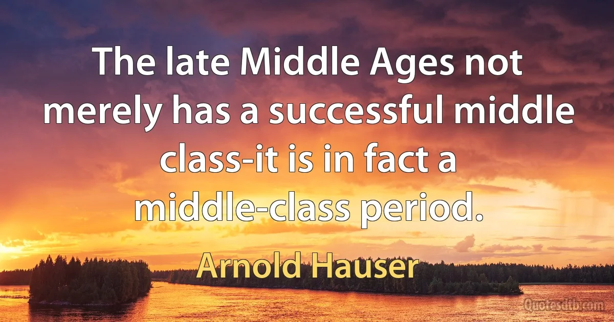 The late Middle Ages not merely has a successful middle class-it is in fact a middle-class period. (Arnold Hauser)