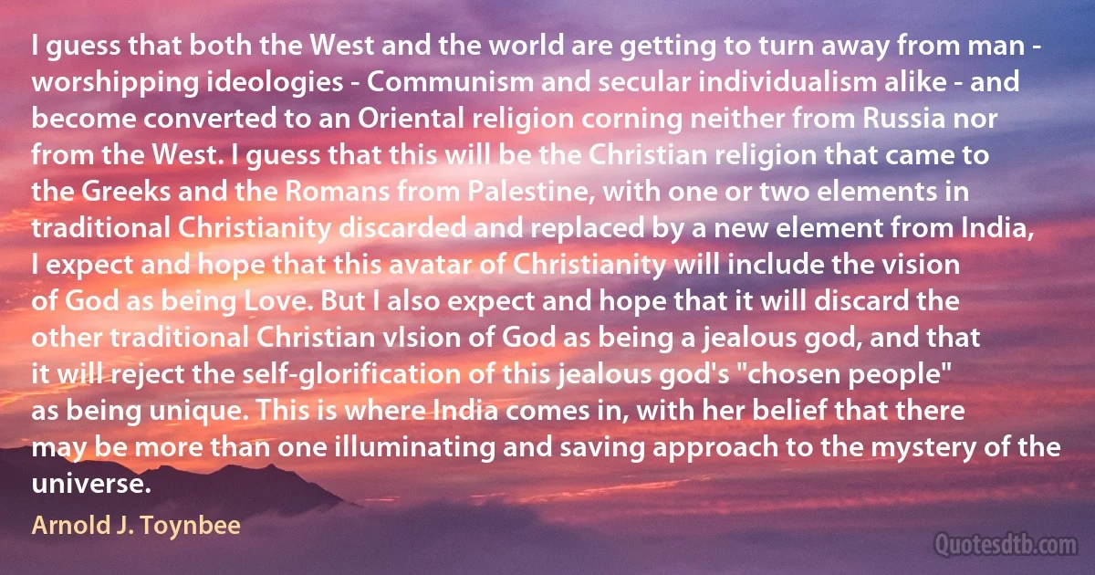 I guess that both the West and the world are getting to turn away from man - worshipping ideologies - Communism and secular individualism alike - and become converted to an Oriental religion corning neither from Russia nor from the West. I guess that this will be the Christian religion that came to the Greeks and the Romans from Palestine, with one or two elements in traditional Christianity discarded and replaced by a new element from India, I expect and hope that this avatar of Christianity will include the vision of God as being Love. But I also expect and hope that it will discard the other traditional Christian vIsion of God as being a jealous god, and that it will reject the self-glorification of this jealous god's "chosen people" as being unique. This is where India comes in, with her belief that there may be more than one illuminating and saving approach to the mystery of the universe. (Arnold J. Toynbee)